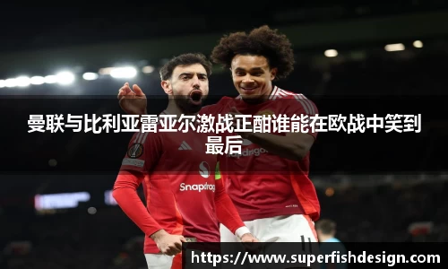 曼联与比利亚雷亚尔激战正酣谁能在欧战中笑到最后