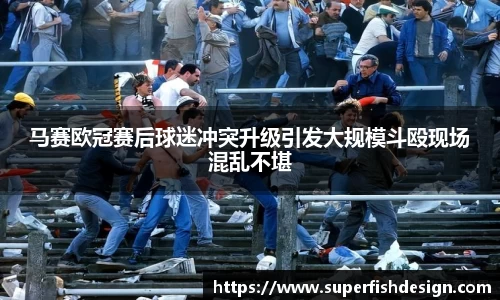 马赛欧冠赛后球迷冲突升级引发大规模斗殴现场混乱不堪